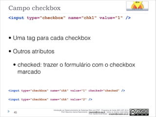 Campo checkbox
<input type="checkbox" name="chk1" value="1" />
!

• Uma tag para cada checkbox
• Outros atributos
• checked: trazer o formulário com o checkbox
marcado
!
<input type="checkbox" name="chk" value="1" checked="checked" />

!
<input type="checkbox" name="chk" value="2" />

!45

Introdução ao Desenvolvimento de Sistemas Web com PHP - Programa de Verão IME-USP 2014
Prof. Mauricio Garcia Nascimento - mauricio@ime.usp.br - todos os direitos reservados 
Prof. Daniel Arndt Alves – progdan@progdan.pro.br

 