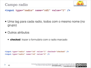 Campo radio
<input type="radio" name="rd1" value="1" />
!

• Uma tag para cada radio, todos com o mesmo nome (no
grupo)
• Outros atributos
• checked: trazer o formulário com o radio marcado
!
<input type="radio" name="rd" value="1" checked="checked" />
<input type="radio" name="rd" value="2" />

!46

Introdução ao Desenvolvimento de Sistemas Web com PHP - Programa de Verão IME-USP 2014
Prof. Mauricio Garcia Nascimento - mauricio@ime.usp.br - todos os direitos reservados 
Prof. Daniel Arndt Alves – progdan@progdan.pro.br

 