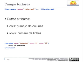 Campo textarea
<textarea name="txtarea1">...</textarea>
!

• Outros atributos:
• cols: número de colunas
• rows: número de linhas
!
<textarea name="txtarea1" cols="80" rows="10">
texto da textarea
</textarea>

!47

Introdução ao Desenvolvimento de Sistemas Web com PHP - Programa de Verão IME-USP 2014
Prof. Mauricio Garcia Nascimento - mauricio@ime.usp.br - todos os direitos reservados 
Prof. Daniel Arndt Alves – progdan@progdan.pro.br

 