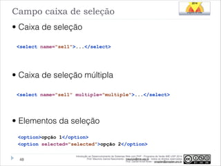 Campo caixa de seleção
• Caixa de seleção
<select name="sel1">...</select>

!

• Caixa de seleção múltipla
<select name="sel1" multiple="multiple">...</select>

!

• Elementos da seleção
<option>opção 1</option>
<option selected="selected">opção 2</option>
!48

Introdução ao Desenvolvimento de Sistemas Web com PHP - Programa de Verão IME-USP 2014
Prof. Mauricio Garcia Nascimento - mauricio@ime.usp.br - todos os direitos reservados 
Prof. Daniel Arndt Alves – progdan@progdan.pro.br

 