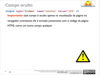 Campo oculto
<input type="hidden" name="oculto" value="123" />

Importante: este campo é oculto apenas na visualização da página no
navegador; entretanto ele é enviado juntamente com o código da página
HTML como um outro campo qualquer

!49

Introdução ao Desenvolvimento de Sistemas Web com PHP - Programa de Verão IME-USP 2014
Prof. Mauricio Garcia Nascimento - mauricio@ime.usp.br - todos os direitos reservados 
Prof. Daniel Arndt Alves – progdan@progdan.pro.br

 