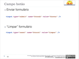 Campo botão
Enviar formulário
<input type="submit" name="btnsub" value="Gravar" />

!

“Limpar” formulário
<input type="reset" name="btnrst" value="Limpar" />

!50

Introdução ao Desenvolvimento de Sistemas Web com PHP - Programa de Verão IME-USP 2014
Prof. Mauricio Garcia Nascimento - mauricio@ime.usp.br - todos os direitos reservados 
Prof. Daniel Arndt Alves – progdan@progdan.pro.br

 
