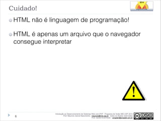 Cuidado!
HTML não é linguagem de programação!
HTML é apenas um arquivo que o navegador
consegue interpretar

!6

Introdução ao Desenvolvimento de Sistemas Web com PHP - Programa de Verão IME-USP 2014
Prof. Mauricio Garcia Nascimento - mauricio@ime.usp.br - todos os direitos reservados 
Prof. Daniel Arndt Alves – progdan@progdan.pro.br

 