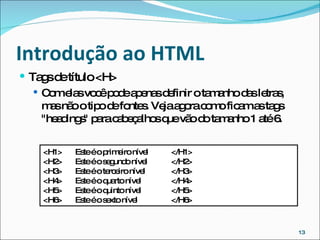 Introdução ao HTML  Tags de título <H> Com elas você pode apenas definir o tamanho das letras, mas não o tipo de fontes. Veja agora como ficam as tags "headings" para cabeçalhos que vão do tamanho 1 até 6.  <H1> Este é o primeiro nível </H1> <H2> Este é o segundo nível </H2> <H3> Este é o terceiro nível </H3> <H4> Este é o quarto nível </H4>  <H5> Este é o quinto nível </H5>  <H6> Este é o sexto nível </H6> 