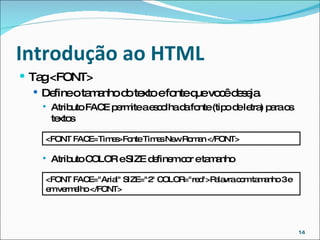 Introdução ao HTML  Tag <FONT> Define o tamanho do texto e fonte que você deseja. Atributo FACE permite a escolha da fonte (tipo de letra) para os textos Atributo COLOR e SIZE definem cor e tamanho <FONT FACE=Times>Fonte Times New Roman </FONT> <FONT FACE="Arial" SIZE="2" COLOR="red">Palavra com tamanho 3 e em vermelho </FONT> 