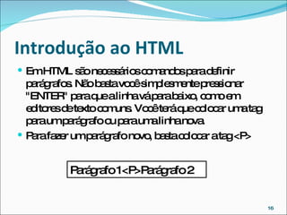 Introdução ao HTML  Em HTML são necessários comandos para definir parágrafos. Não basta você simplesmente pressionar "ENTER" para que a linha vá para baixo, como em editores de texto comuns. Você terá que colocar uma tag para um parágrafo ou para uma linha nova. Para fazer um parágrafo novo, basta colocar a tag <P> Parágrafo 1<P>Parágrafo 2 