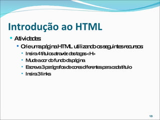 Introdução ao HTML  Atividades: Crie uma página HTML utilizando os seguintes recursos: Insira 4 títulos atravéz das tagas <H> Mude a cor do fundo da página Escreva 3 parágrafos de cores diferentes para cada título Insira 3 links 