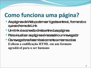 Como  funciona  uma página? As páginas da Web podem ser ligadas entre si, formando o que se chama de Link Um link é a conexão direta entre duas páginas Para  visualizar as páginas é necessário um navegador Os navegadores fazem basicamente a mesma coisa:  Exibem a codificação HTML em um formato agradável para o ser humano 