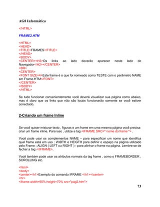 AG8 Informática
</HTML>

FRAME2.HTM

<HTML>
<HEAD>
<TITLE>FRAMES</TITLE>
</HEAD>
<BODY>
<CENTER><H2>Os      links ao     lado deverão     aparecer neste   lado do
Navegador</H2></CENTER>
<BR>
<CENTER>
<FONT SIZE=4>Este frame é o que foi nomeado como TESTE com o parâmetro NAME
em Frame.HTM</FONT>
</CENTER>
</BODY>
</HTML>

Se tudo funcionar convenientemente você deverá visualizar sua página como abaixo,
mas é claro que os links que não são locais funcionarão somente se você estiver
conectado.


2-Criando um frame Inline


Se você quiser misturar texto , figuras e um frame em uma mesma página você precisa
criar um frame inline. Para isso , utilize a tag <IFRAME SRC=" nome do frame "> .

Você pode usar os complementos NAME – para especificar um nome que identifica
qual frame está em uso ; WIDTH e HEIGTH para definir o espaço na página utilizado
pelo Frame ; ALIGN ( LEFT ou RIGHT ) - para alinhar o frame na página. Lembre-se de
fechar a tag </IFRAME>.

Você também pode usar os atributos normais da tag frame , como o FRAMEBORDER ,
SCROLLING etc.

<html>
<body>
<center><h1>Exemplo do comando IFRAME </h1></center>
<hr>
<iframe width=90% height=70% src="pag2.htm">
                                                                                 73
 