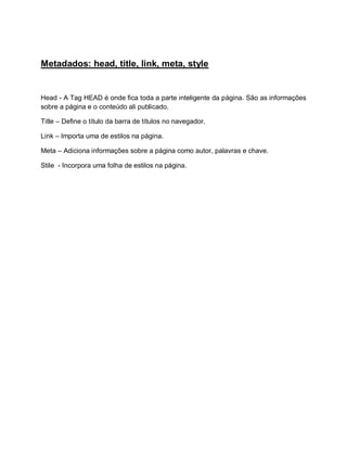 Metadados: head, title, link, meta, style


Head - A Tag HEAD é onde fica toda a parte inteligente da página. São as informações
sobre a página e o conteúdo ali publicado.

Title – Define o título da barra de títulos no navegador.

Link – Importa uma de estilos na página.

Meta – Adiciona informações sobre a página como autor, palavras e chave.

Stile - Incorpora uma folha de estilos na página.
 