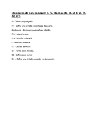 Elementos de agrupamento: p, hr, blockquote, ol, ul, li, dl, dt,
dd, div.

P – Define um parágrafo.

Hr – Define uma divisão no conteúdo da página.

Blockquote – Define um parágrafo de citação.

Ol – Lista ordenada.

Ul – Lista não ordenada.

Li – Item de uma lista.

Dl – Lista de definição.

Dt – Termo a ser definido.

Dd - Definição do termo.

Div – Define uma divisão ou seção no documento.
 