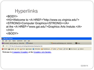 Hyperlinks
<BODY>
<H3>Welcome to <A HREF="http://www.cs.virginia.edu">
<STRONG>Computer Graphics</STRONG></A>
at the <A HREF="www.gai.edu">Graphics Arts Instute.</A>
</H3>
</BODY>

02/08/14

 