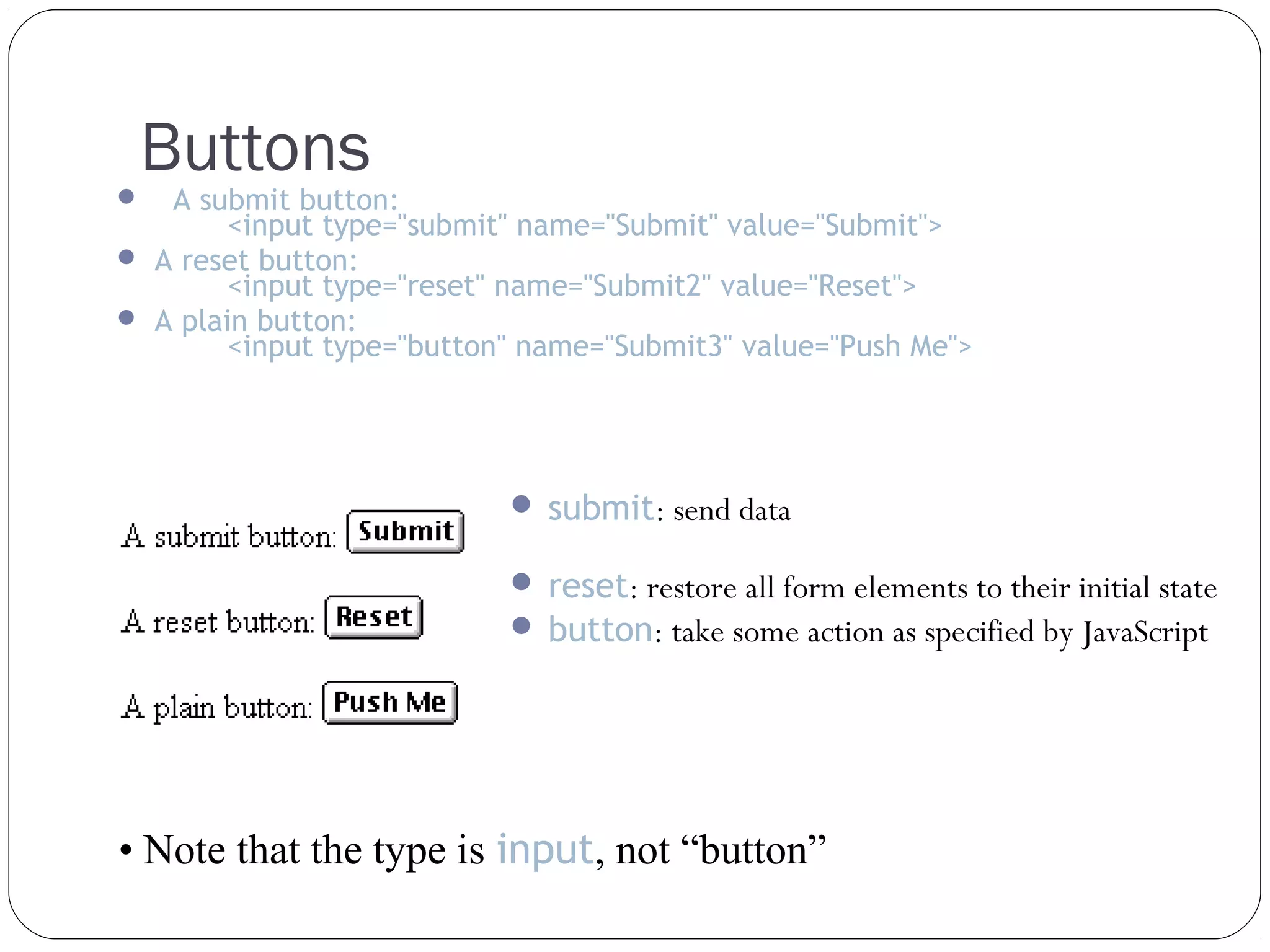 Buttons

A submit button:
<input type="submit" name="Submit" value="Submit">
 A reset button:
<input type="reset" name="Submit2" value="Reset">
 A plain button:
<input type="button" name="Submit3" value="Push Me">


 submit: send data
 reset: restore all form elements to their initial state
 button: take some action as specified by JavaScript

• Note that the type is input, not “button”

 