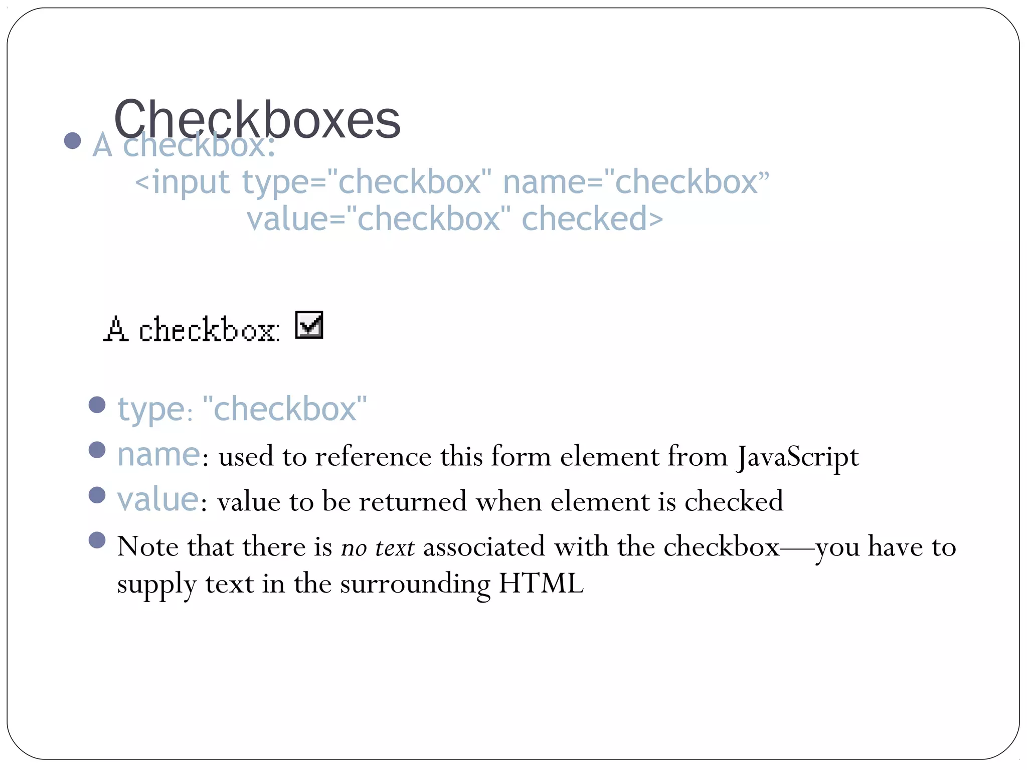 Checkboxes

 A checkbox:

<input type="checkbox" name="checkbox”
value="checkbox" checked>

 type: "checkbox"
 name: used to reference this form element from JavaScript
 value: value to be returned when element is checked
 Note that there is no text associated with the checkbox—you have to

supply text in the surrounding HTML

 