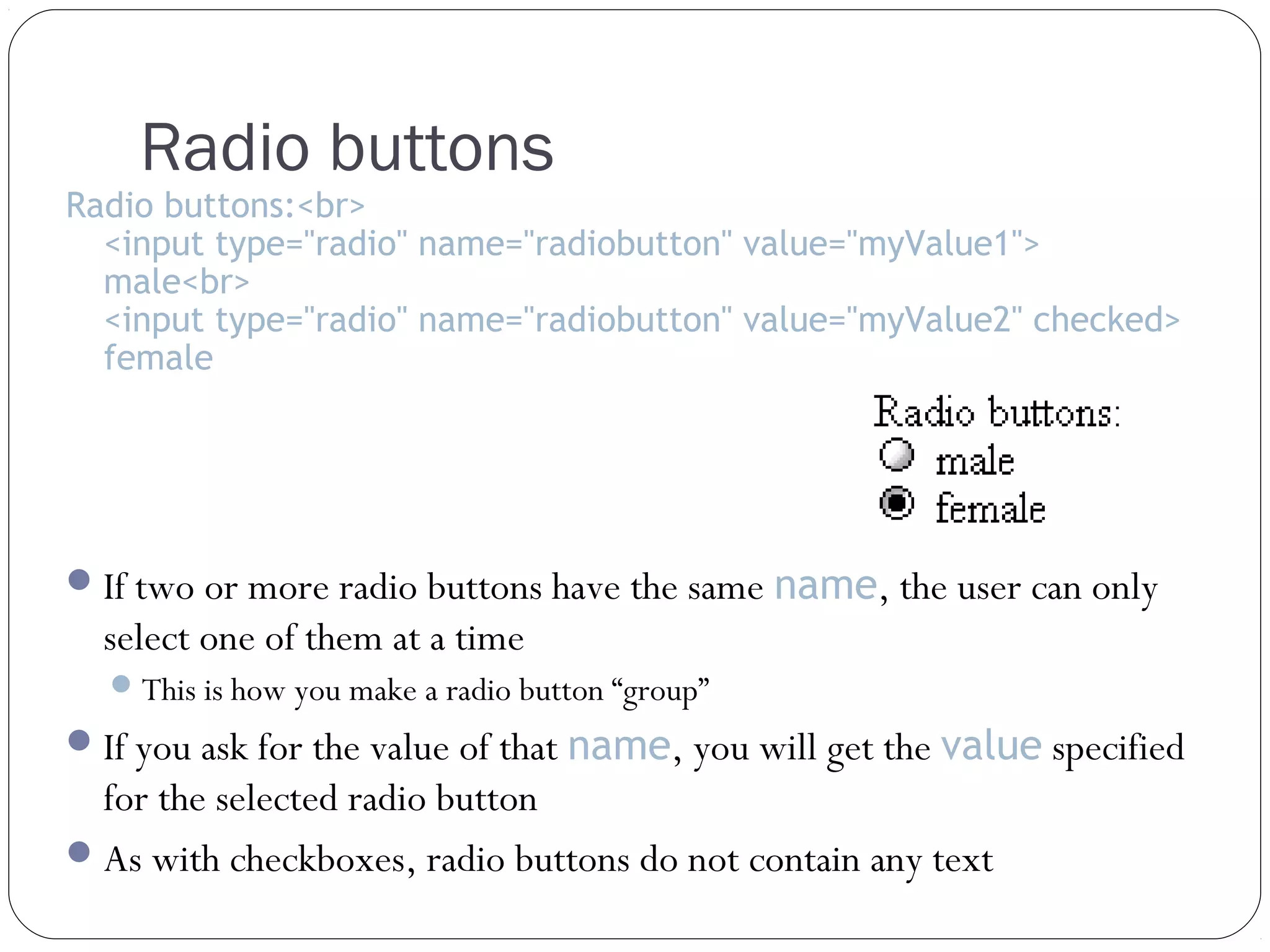 Radio buttons

Radio buttons:<br>
<input type="radio" name="radiobutton" value="myValue1">
male<br>
<input type="radio" name="radiobutton" value="myValue2" checked>
female

 If two or more radio buttons have the same name, the user can only

select one of them at a time
 This is how you make a radio button “group”

 If you ask for the value of that name, you will get the value specified

for the selected radio button
 As with checkboxes, radio buttons do not contain any text

 