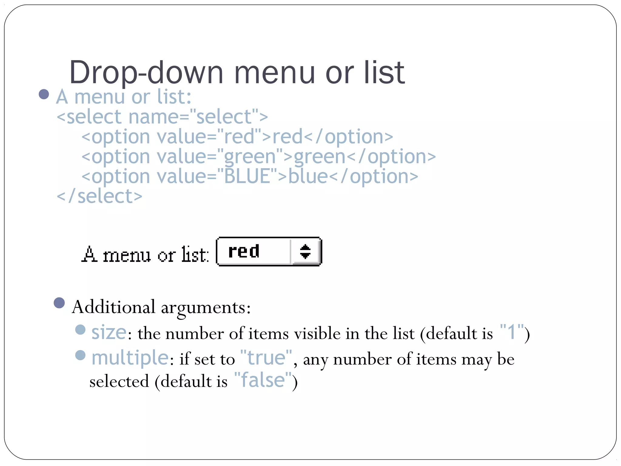 Drop-down menu or list

 A menu or list:

<select name="select">
<option value="red">red</option>
<option value="green">green</option>
<option value="BLUE">blue</option>
</select>

Additional arguments:

size: the number of items visible in the list (default is "1")
multiple: if set to "true", any number of items may be

selected (default is "false")

 