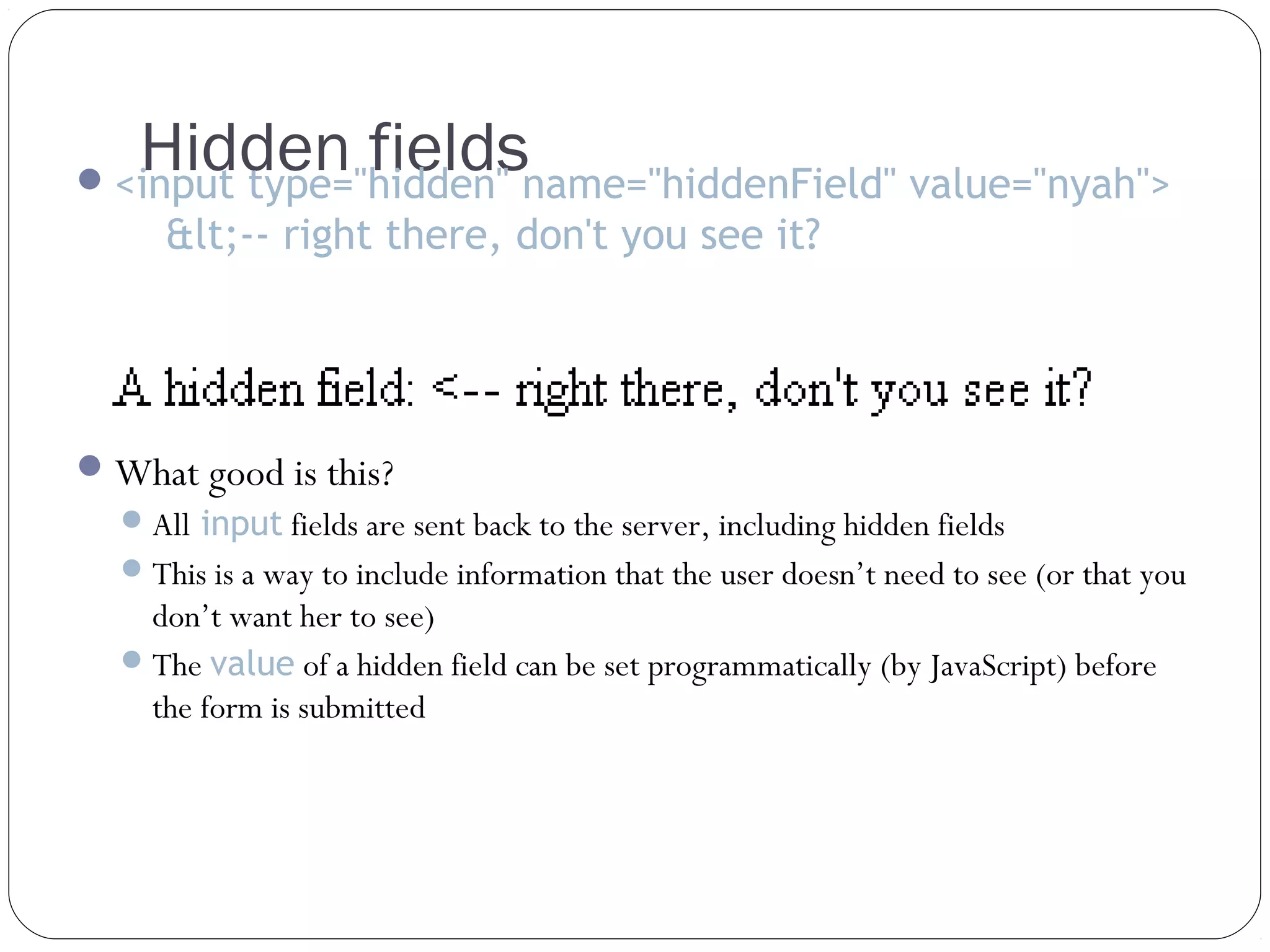 Hidden fields

 <input type="hidden" name="hiddenField" value="nyah">

&lt;-- right there, don't you see it?

 What good is this?
 All input fields are sent back to the server, including hidden fields
 This is a way to include information that the user doesn’t need to see (or that you

don’t want her to see)
 The value of a hidden field can be set programmatically (by JavaScript) before
the form is submitted

 