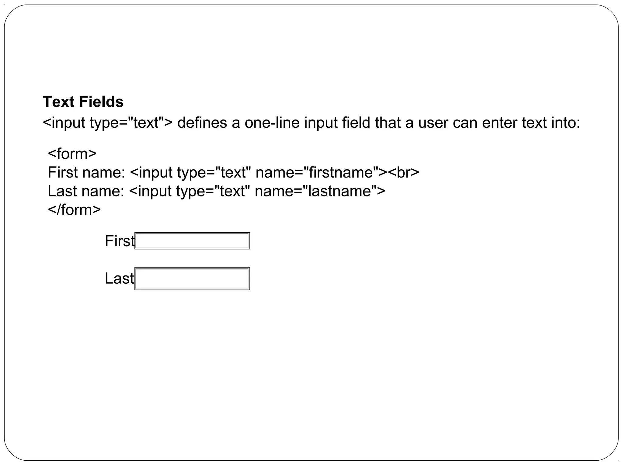 HTML Forms:
Text Fields
<input type="text"> defines a one-line input field that a user can enter text into:
<form>
First name: <input type="text" name="firstname"><br>
Last name: <input type="text" name="lastname">
</form>
First name:
Last name:

 