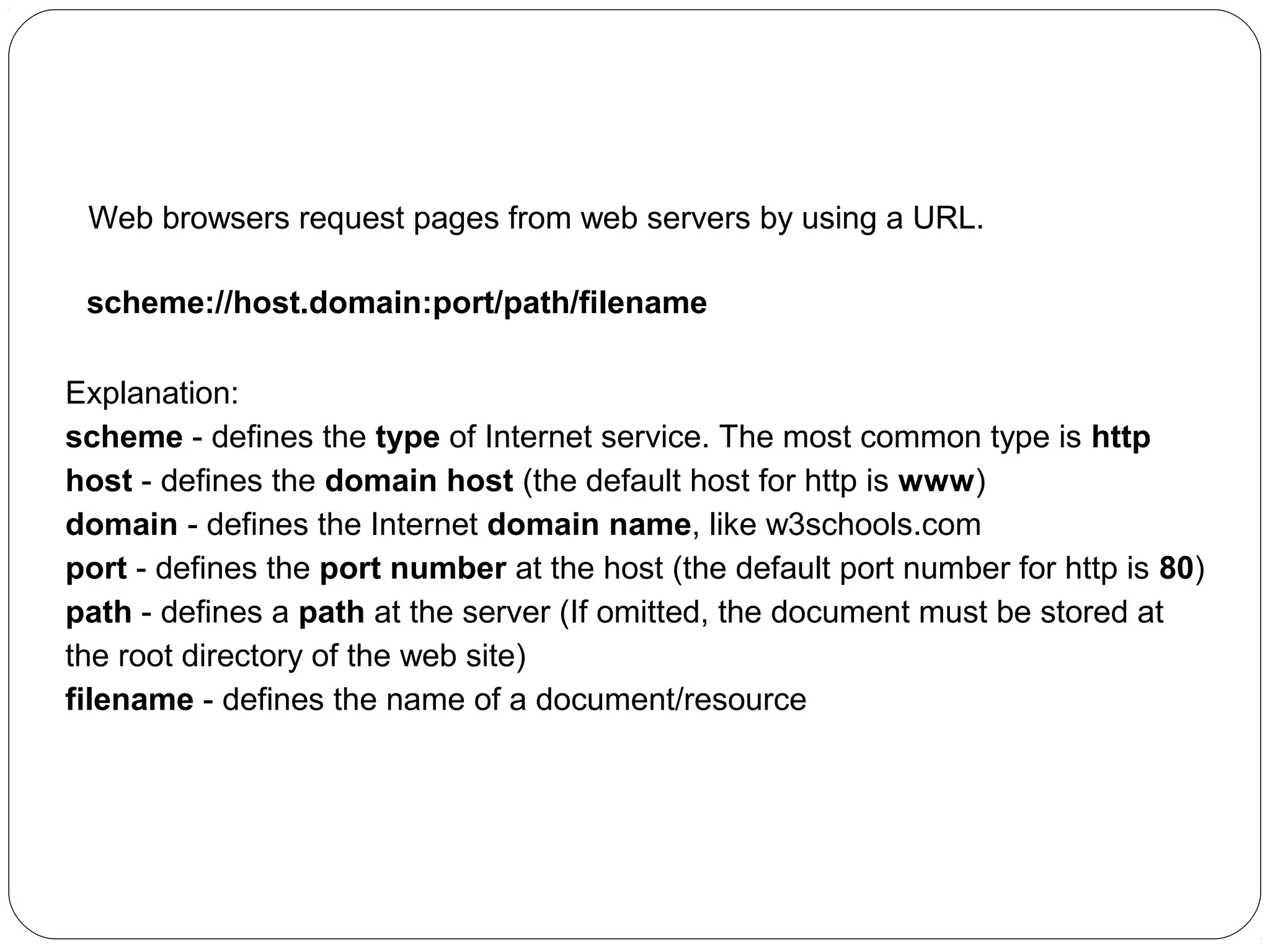 URL - Uniform Resource Locator
Web browsers request pages from web servers by using a URL.
scheme://host.domain:port/path/filename
Explanation:
scheme - defines the type of Internet service. The most common type is http
host - defines the domain host (the default host for http is www)
domain - defines the Internet domain name, like w3schools.com
port - defines the port number at the host (the default port number for http is 80)
path - defines a path at the server (If omitted, the document must be stored at
the root directory of the web site)
filename - defines the name of a document/resource

 