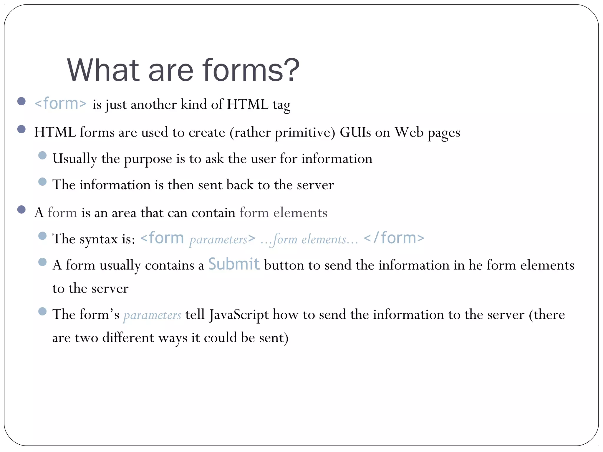 What are forms?
 <form> is just another kind of HTML tag
 HTML forms are used to create (rather primitive) GUIs on Web pages
 Usually the purpose is to ask the user for information
 The information is then sent back to the server
 A form is an area that can contain form elements
 The syntax is: <form parameters> ...form elements... </form>
 A form usually contains a Submit button to send the information in he form elements

to the server
 The form’s parameters tell JavaScript how to send the information to the server (there

are two different ways it could be sent)

 