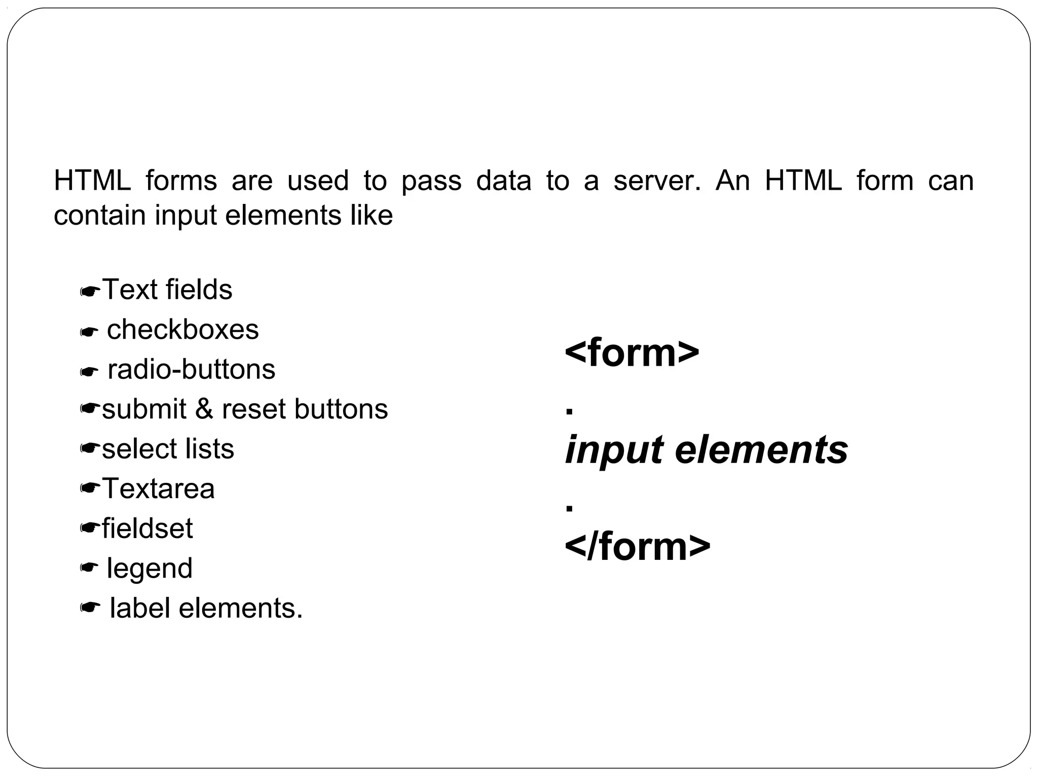 HTML Forms:
HTML forms are used to pass data to a server. An HTML form can
contain input elements like
Text fields
 checkboxes
 radio-buttons
submit & reset buttons
select lists
Textarea
fieldset
 legend
 label elements.

<form>
.
input elements
.
</form>

 