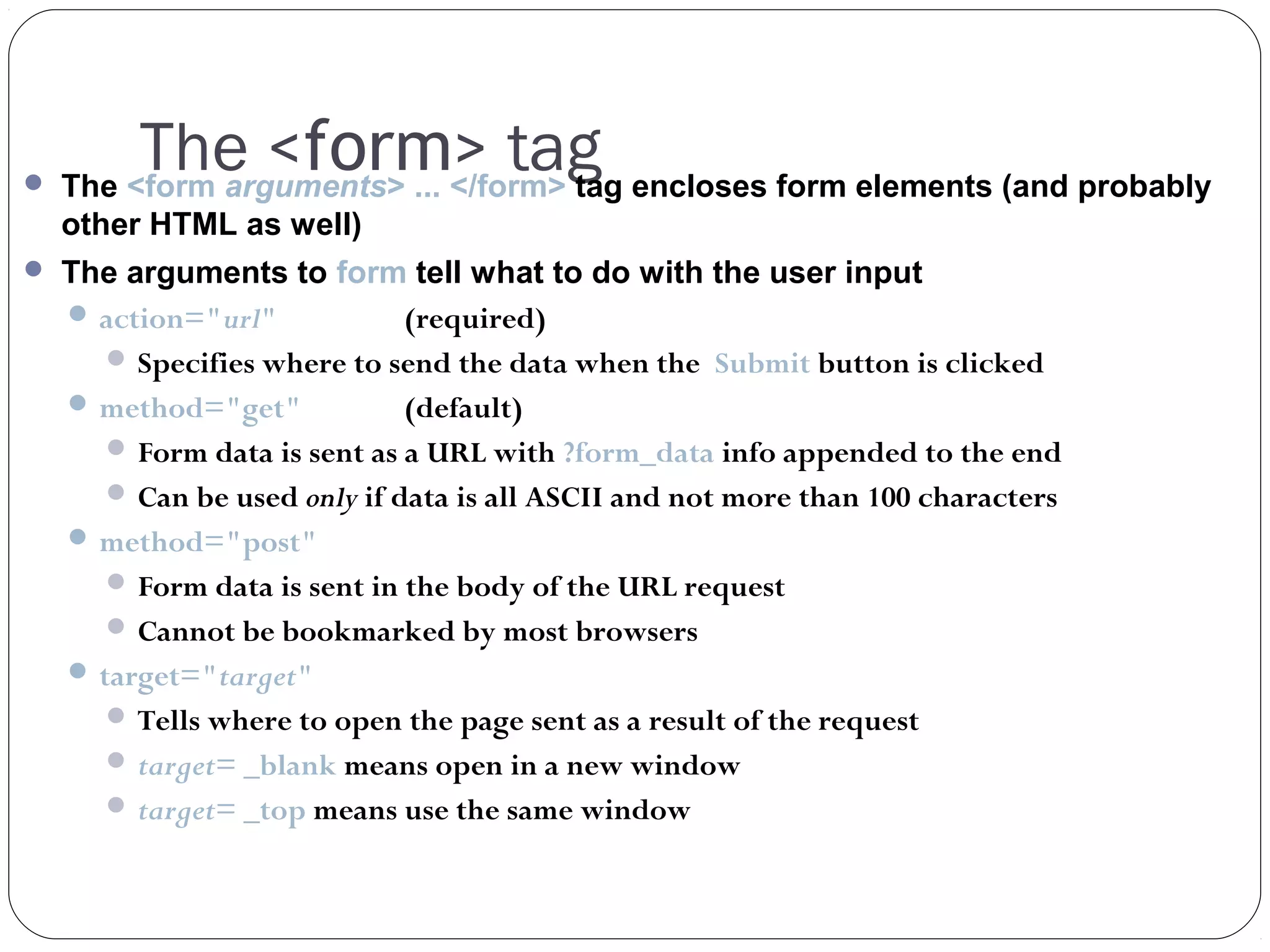 The <form> tag

 The <form arguments> ... </form> tag encloses form elements (and probably

other HTML as well)
 The arguments to form tell what to do with the user input
 action="url"
(required)
 Specifies where to send the data when the Submit button is clicked
 method="get"

(default)
 Form data is sent as a URL with ?form_data info appended to the end
 Can be used only if data is all ASCII and not more than 100 characters
 method="post"
 Form data is sent in the body of the URL request
 Cannot be bookmarked by most browsers
 target="target"
 Tells where to open the page sent as a result of the request
 target= _blank means open in a new window
 target= _top means use the same window

 