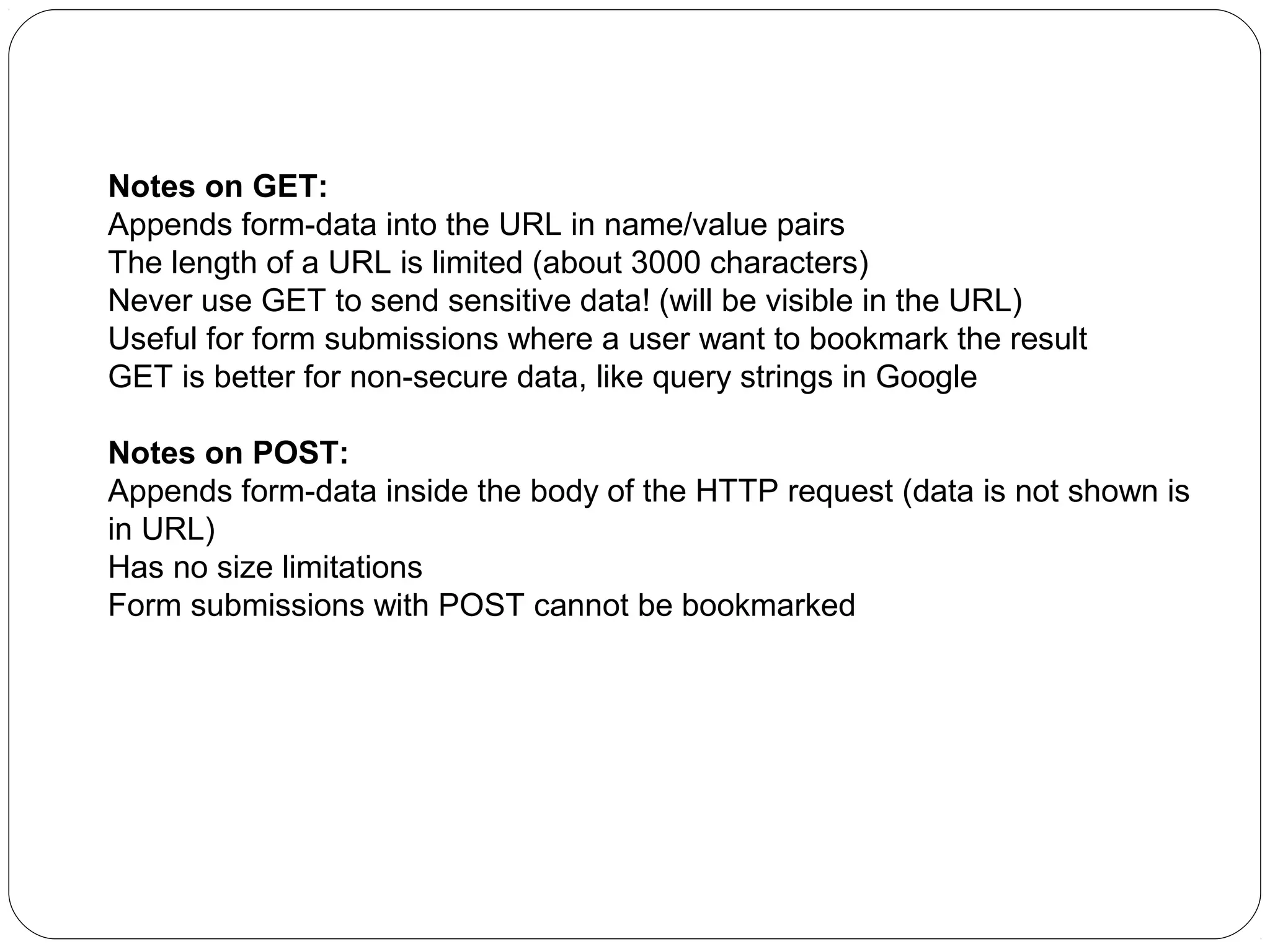 Notes on GET:
Appends form-data into the URL in name/value pairs
The length of a URL is limited (about 3000 characters)
Never use GET to send sensitive data! (will be visible in the URL)
Useful for form submissions where a user want to bookmark the result
GET is better for non-secure data, like query strings in Google
Notes on POST:
Appends form-data inside the body of the HTTP request (data is not shown is
in URL)
Has no size limitations
Form submissions with POST cannot be bookmarked

 