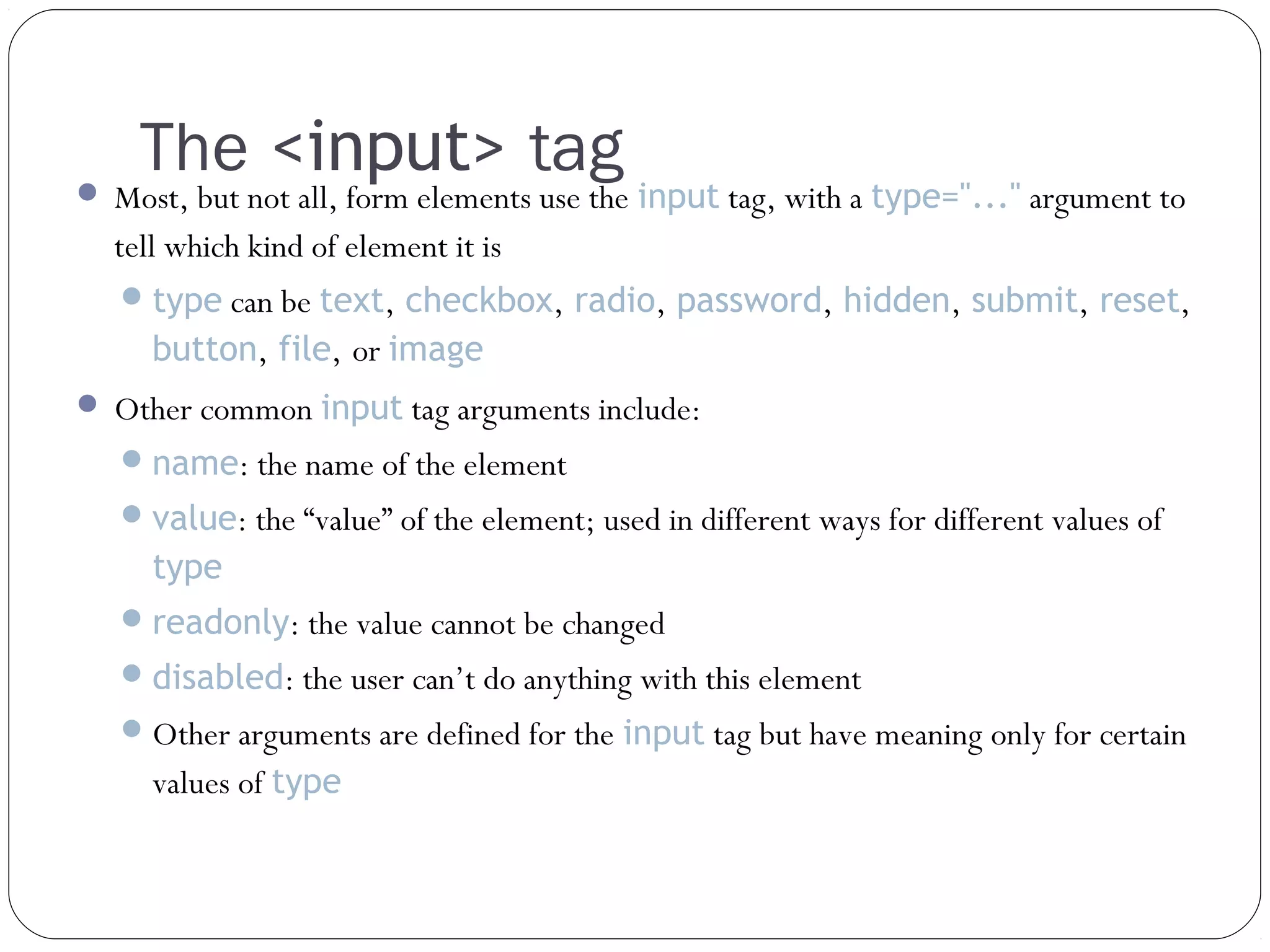 The <input> tag

 Most, but not all, form elements use the input tag, with a type="..." argument to

tell which kind of element it is
 type can be text, checkbox, radio, password, hidden, submit, reset,

button, file, or image
 Other common input tag arguments include:
 name: the name of the element
 value: the “value” of the element; used in different ways for different values of

type
 readonly: the value cannot be changed
 disabled: the user can’t do anything with this element
 Other arguments are defined for the input tag but have meaning only for certain

values of type

 