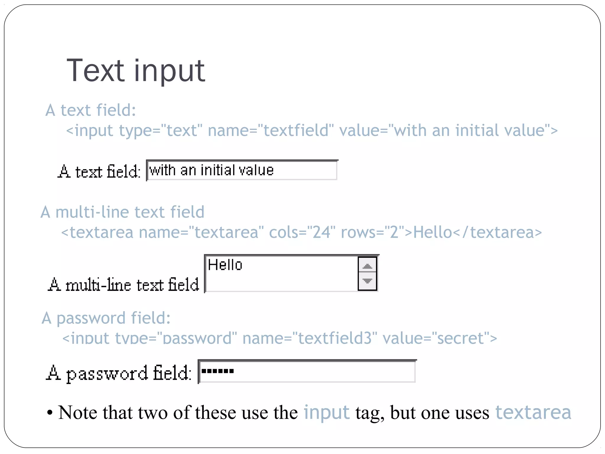 Text input
A text field:
<input type="text" name="textfield" value="with an initial value">

A multi-line text field
<textarea name="textarea" cols="24" rows="2">Hello</textarea>

A password field:
<input type="password" name="textfield3" value="secret">

• Note that two of these use the input tag, but one uses textarea

 