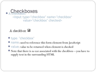 Checkboxes

 A checkbox:

<input type="checkbox" name="checkbox”
value="checkbox" checked>

 type: "checkbox"
 name: used to reference this form element from JavaScript
 value: value to be returned when element is checked
 Note that there is no text associated with the checkbox—you have to

supply text in the surrounding HTML

 