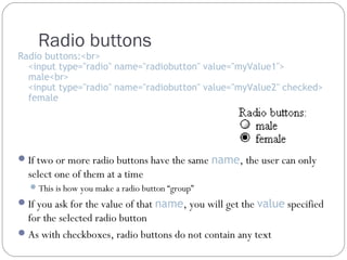 Radio buttons

Radio buttons:<br>
<input type="radio" name="radiobutton" value="myValue1">
male<br>
<input type="radio" name="radiobutton" value="myValue2" checked>
female

 If two or more radio buttons have the same name, the user can only

select one of them at a time
 This is how you make a radio button “group”

 If you ask for the value of that name, you will get the value specified

for the selected radio button
 As with checkboxes, radio buttons do not contain any text

 