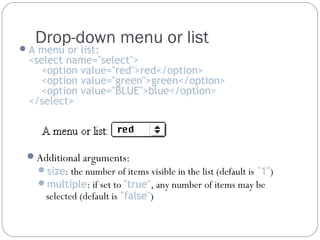 Drop-down menu or list

 A menu or list:

<select name="select">
<option value="red">red</option>
<option value="green">green</option>
<option value="BLUE">blue</option>
</select>

Additional arguments:

size: the number of items visible in the list (default is "1")
multiple: if set to "true", any number of items may be

selected (default is "false")

 