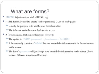 What are forms?
 <form> is just another kind of HTML tag
 HTML forms are used to create (rather primitive) GUIs on Web pages
 Usually the purpose is to ask the user for information
 The information is then sent back to the server
 A form is an area that can contain form elements
 The syntax is: <form parameters> ...form elements... </form>
 A form usually contains a Submit button to send the information in he form elements

to the server
 The form’s parameters tell JavaScript how to send the information to the server (there

are two different ways it could be sent)

 
