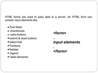 HTML Forms:
HTML forms are used to pass data to a server. An HTML form can
contain input elements like
Text fields
 checkboxes
 radio-buttons
submit & reset buttons
select lists
Textarea
fieldset
 legend
 label elements.

<form>
.
input elements
.
</form>

 