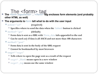The <form> tag

 The <form arguments> ... </form> tag encloses form elements (and probably

other HTML as well)
 The arguments to form tell what to do with the user input
 action="url"
(required)
 Specifies where to send the data when the Submit button is clicked
 method="get"

(default)
 Form data is sent as a URL with ?form_data info appended to the end
 Can be used only if data is all ASCII and not more than 100 characters
 method="post"
 Form data is sent in the body of the URL request
 Cannot be bookmarked by most browsers
 target="target"
 Tells where to open the page sent as a result of the request
 target= _blank means open in a new window
 target= _top means use the same window

 