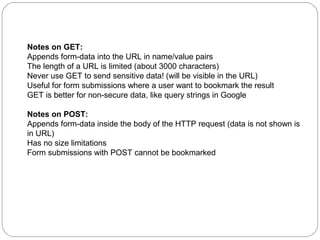 Notes on GET:
Appends form-data into the URL in name/value pairs
The length of a URL is limited (about 3000 characters)
Never use GET to send sensitive data! (will be visible in the URL)
Useful for form submissions where a user want to bookmark the result
GET is better for non-secure data, like query strings in Google
Notes on POST:
Appends form-data inside the body of the HTTP request (data is not shown is
in URL)
Has no size limitations
Form submissions with POST cannot be bookmarked

 