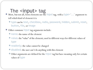 The <input> tag

 Most, but not all, form elements use the input tag, with a type="..." argument to

tell which kind of element it is
 type can be text, checkbox, radio, password, hidden, submit, reset,

button, file, or image
 Other common input tag arguments include:
 name: the name of the element
 value: the “value” of the element; used in different ways for different values of

type
 readonly: the value cannot be changed
 disabled: the user can’t do anything with this element
 Other arguments are defined for the input tag but have meaning only for certain

values of type

 