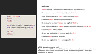<!DOCTYPE html>
<html>
<body>
<h1>O meu primeiro cabeçalho</h1>
<p>O meu primeiro parágrafo.</p>
</body>
</html>
Explicação:
<html> elemento é o elemento raiz e define todo o documento HTML.
Ele possui uma tag inicial <html>e uma tag final </html>.
Então, dentro do elemento <html>, há um elemento <body>.
O elemento<body> define o corpo do documento.
Ele possui uma tag inicial <body>e uma tag final </body>.
Então, dentro do elemento <body>, existem dois outros elementos: <h1>e <p>.
O elemento <h1> define um título.
Ele tem uma tag de início <h1> e uma tag de fim </h1>
O elemento <p> define um parágrafo.
Ele tem uma tag de início <p> e uma tag de fim </p>
NOTA: Nunca ignores a tag final
Alguns elementos HTML serão exibidos corretamente, mesmo se te esqueceres da tag final.
No entanto, nunca confies nisso! Podem ocorrer resultados inesperados e erros se te
esqueceres da tag final!
 
