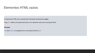 Os elementos HTML sem conteúdo são chamados de elementos vazios.
A tag <br> define uma quebra de linha e é um elemento vazio sem uma tag de fecho:
Exemplo
<p> Isto é <br> um parágrafo com uma quebra de linha.</p>
Elementos HTML vazios
 