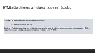 As tags HTML não diferenciam maiúsculas de minúsculas:
<P>significa o mesmo que <p>.
O padrão HTML não requer tags em minúsculas, mas a maior parte de editores web recomendam minúsculas em HTML e
exigem minúsculas para tipos de documentos mais restritos, como XHTML.
HTML não diferencia maiúsculas de minúsculas
 