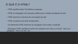 - HTML significa Hyper Text Markup Language
- HTML é a linguagem de marcação padrão para a criação de páginas da web
- HTML descreve a estrutura de uma página da web
- HTML consiste numa série de elementos
- Os elementos HTML informam ao navegador como exibir o conteúdo
- Elementos HTML identificam partes de conteúdo como "isto é um título", "isto é um
parágrafo", "isto é um link", etc.
O QUE É O HTML?
 