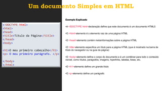 Um documento Simples em HTML
<!DOCTYPE html>
<html>
<head>
<title>Título da Página</title>
</head>
<body>
<h1>O meu primeiro cabeçalho</h1>
<p> O meu primeiro parágrafo. </p>
</body>
</html>
Exemplo Explicado
•A <!DOCTYPE html>declaração define que este documento é um documento HTML5
•O <html>elemento é o elemento raiz de uma página HTML
•O <head>elemento contém metainformações sobre a página HTML
•O <title>elemento especifica um título para a página HTML (que é mostrado na barra de
título do navegador ou na guia da página)
•O <body>elemento define o corpo do documento e é um contêiner para todo o conteúdo
visível, como títulos, parágrafos, imagens, hiperlinks, tabelas, listas, etc.
•O <h1>elemento define um grande título
•O <p>elemento define um parágrafo
 