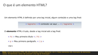 Um elemento HTML é definido por uma tag inicial, algum conteúdo e uma tag final:
O elemento HTML é tudo, desde a tag inicial até a tag final:
< h1 > Meu primeiro título < / h1 >
< p > Meu primeiro parágrafo. < / p >
<br>
< tagname > O conteúdo vai aqui ... < / tagname >
Nota: alguns elementos HTML não têm conteúdo (como o elemento <br>). Esses elementos são chamados de elementos
vazios. Os elementos vazios não possuem uma tag de finalização!
O que é um elemento HTML?
 
