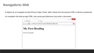 O objetivo de um navegador da web (Chrome, Edge, Firefox, Safari, Opera) é ler documentos HTML e exibi-los corretamente.
Um navegador não exibe as tags HTML, mas usa-as para determinar como exibir o documento:
Navegadores Web
 