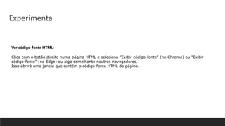 Ver código-fonte HTML:
Clica com o botão direito numa página HTML e seleciona "Exibir código-fonte" (no Chrome) ou "Exibir
código-fonte" (no Edge) ou algo semelhante noutros navegadores.
Isso abrirá uma janela que contém o código-fonte HTML da página.
Experimenta
 