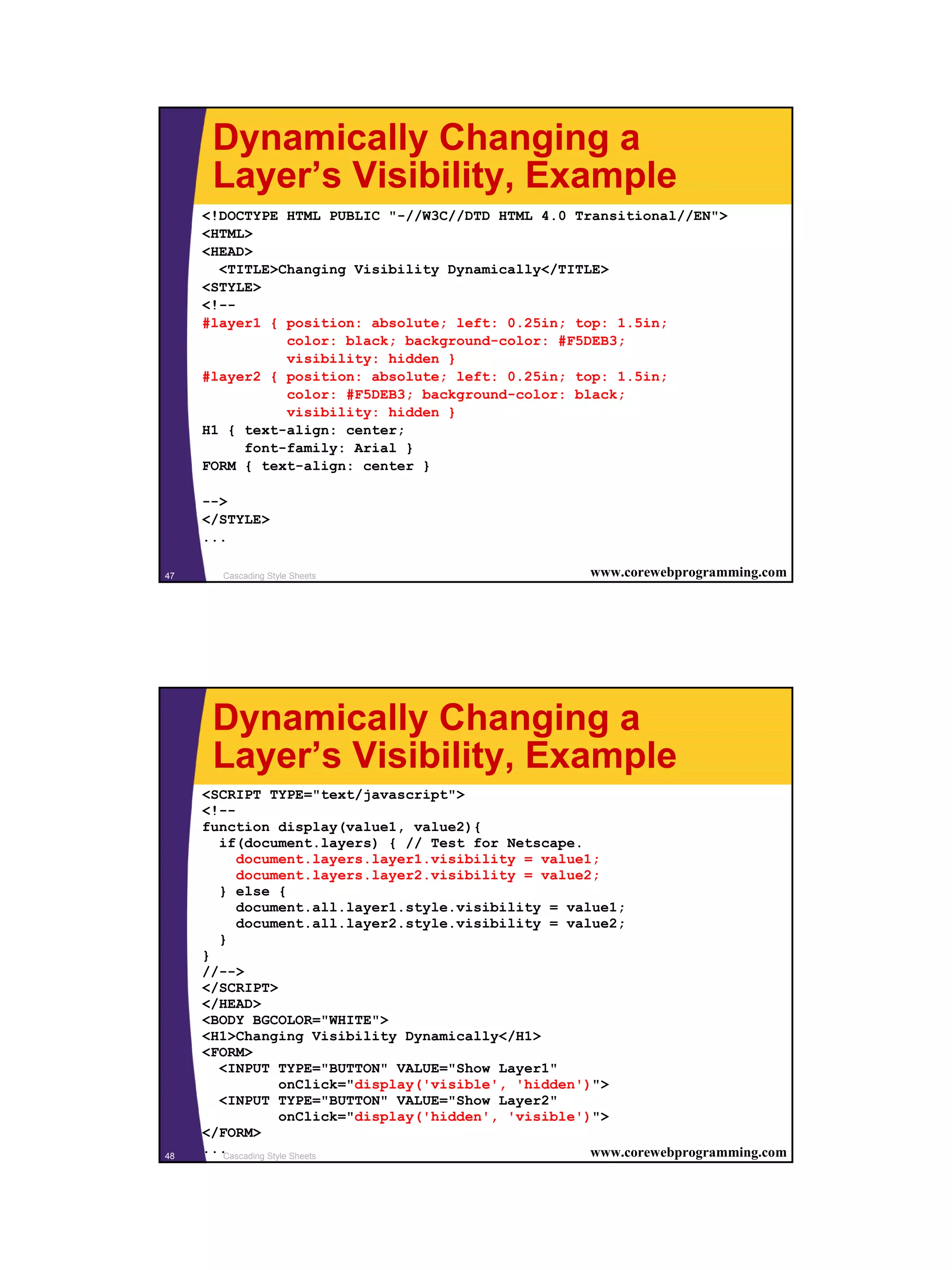 Dynamically Changing a Layer’s Visibility, Example <!DOCTYPE HTML PUBLIC "-//W3C//DTD HTML 4.0 Transitional//EN"> <HTML> <HEAD> <TITLE>Changing Visibility Dynamically</TITLE> <STYLE> <!-- #layer1 { position: absolute; left: 0.25in; top: 1.5in; color: black; background-color: #F5DEB3; visibility: hidden } #layer2 { position: absolute; left: 0.25in; top: 1.5in; color: #F5DEB3; background-color: black; visibility: hidden } H1 { text-align: center; font-family: Arial } FORM { text-align: center } --> </STYLE> ... 47 Cascading Style Sheets www.corewebprogramming.com Dynamically Changing a Layer’s Visibility, Example <SCRIPT TYPE="text/javascript"> <!-- function display(value1, value2){ if(document.layers) { // Test for Netscape. document.layers.layer1.visibility = value1; document.layers.layer2.visibility = value2; } else { document.all.layer1.style.visibility = value1; document.all.layer2.style.visibility = value2; } } //--> </SCRIPT> </HEAD> <BODY BGCOLOR="WHITE"> <H1>Changing Visibility Dynamically</H1> <FORM> <INPUT TYPE="BUTTON" VALUE="Show Layer1" onClick="display('visible', 'hidden')"> <INPUT TYPE="BUTTON" VALUE="Show Layer2" onClick="display('hidden', 'visible')"> </FORM> 48 ...Cascading Style Sheets www.corewebprogramming.com 