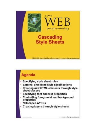 core

                                            Webprogramming

                                Cascading
                               Style Sheets


1                         © 2001-2003 Marty Hall, Larry Brown http://www.corewebprogramming.com




    Agenda
    • Specifying style sheet rules
    • External and inline style specifications
    • Creating new HTML elements through style
      sheet classes
    • Specifying font and text properties
    • Controlling foreground and background
      properties
    • Netscape LAYERs
    • Creating layers through style sheets


2    Cascading Style Sheets                                       www.corewebprogramming.com
 