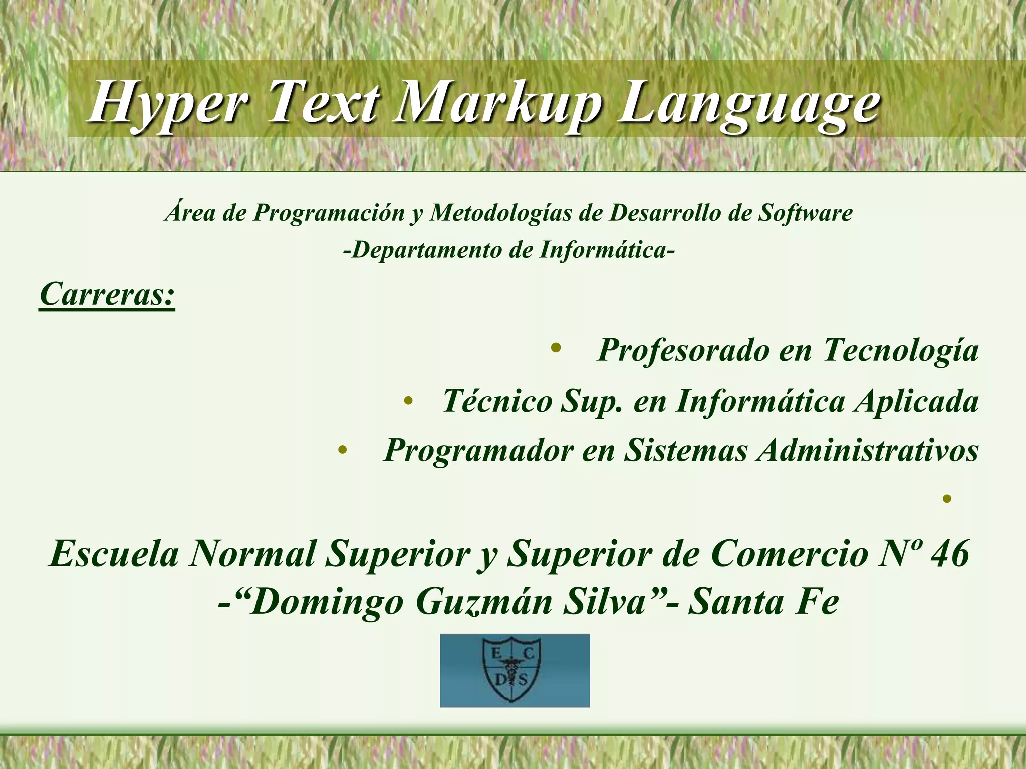 Hyper Text Markup Language
Área de Programación y Metodologías de Desarrollo de Software
-Departamento de Informática-
Carreras:
• Profesorado en Tecnología
• Técnico Sup. en Informática Aplicada
• Programador en Sistemas Administrativos
•
Escuela Normal Superior y Superior de Comercio Nº 46
-“Domingo Guzmán Silva”- Santa Fe
 