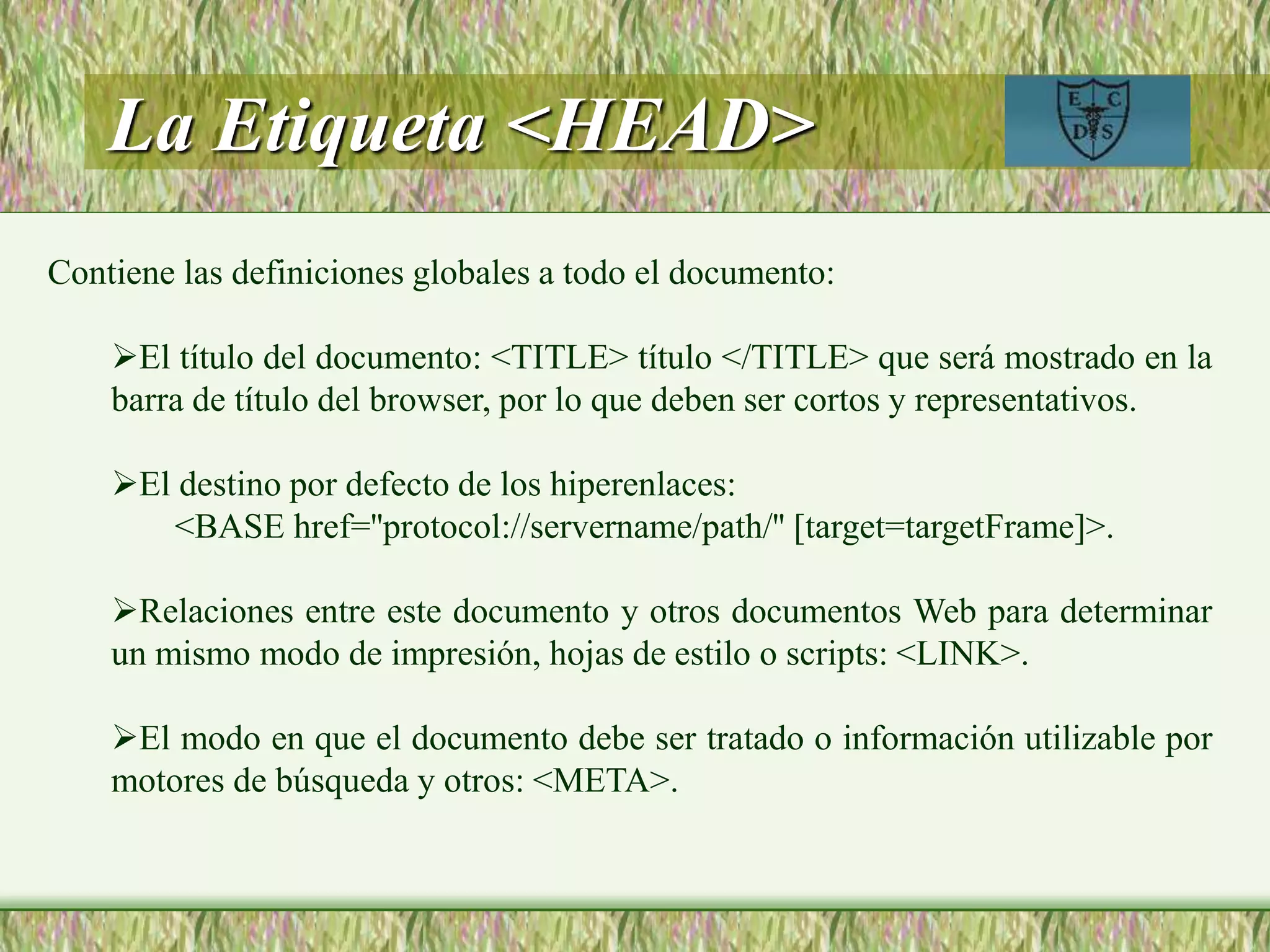 La Etiqueta <HEAD>
Contiene las definiciones globales a todo el documento:
El título del documento: <TITLE> título </TITLE> que será mostrado en la
barra de título del browser, por lo que deben ser cortos y representativos.
El destino por defecto de los hiperenlaces:
<BASE href=''protocol://servername/path/'' [target=targetFrame]>.
Relaciones entre este documento y otros documentos Web para determinar
un mismo modo de impresión, hojas de estilo o scripts: <LINK>.
El modo en que el documento debe ser tratado o información utilizable por
motores de búsqueda y otros: <META>.
 