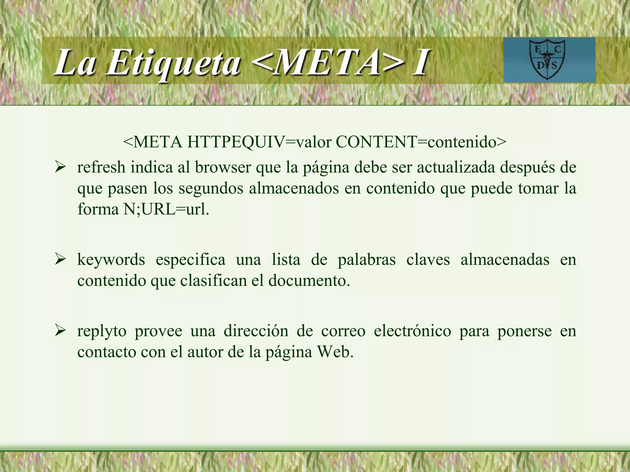 La Etiqueta <META> I
<META HTTPEQUIV=valor CONTENT=contenido>
 refresh indica al browser que la página debe ser actualizada después de
que pasen los segundos almacenados en contenido que puede tomar la
forma N;URL=url.
 keywords especifica una lista de palabras claves almacenadas en
contenido que clasifican el documento.
 replyto provee una dirección de correo electrónico para ponerse en
contacto con el autor de la página Web.
 